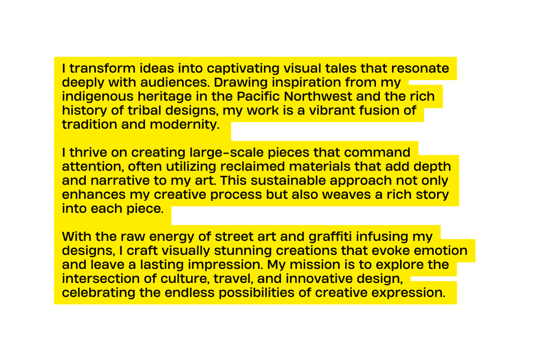 I transform ideas into captivating visual tales that resonate deeply with audiences Drawing inspiration from my indigenous heritage in the Pacific Northwest and the rich history of tribal designs my work is a vibrant fusion of tradition and modernity I thrive on creating large scale pieces that command attention often utilizing reclaimed materials that add depth and narrative to my art This sustainable approach not only enhances my creative process but also weaves a rich story into each piece With the raw energy of street art and graffiti infusing my designs I craft visually stunning creations that evoke emotion and leave a lasting impression My mission is to explore the intersection of culture travel and innovative design celebrating the endless possibilities of creative expression